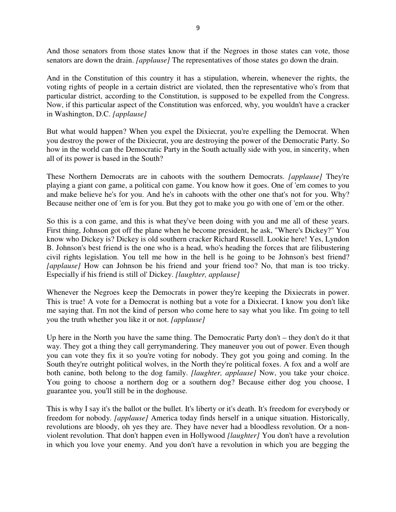 And those senators from those states know that if the Negroes in those states can vote, those senators are down the drain. applause] The representatives of those states go down the drain.  And in the Constitution of this country it has a stipulation, wherein, whenever the rights, the voting rights of people in a certain disirict are violated, then the representative who’s from that particular district, according to the Constitution, is supposed to be expelled from the Congress. Now, if this particular aspect of the Constitution was enforced. why, you wouldn’t have a cracker in Washington, D.C. [applause]  But what would happen? When you expel the Dixiecrat, you’re expelling the Democrat. When you destroy the power of the Dixiecrat, you are destroying the power of the Democratic Party. So how in the world can the Democratic Party in the South actually side with you, in sincerity, when all of its power is based in the South?  These Northern Democrats are in cahoots with the southen Democrats. [applause] They’re playing a giant con game, a political con game. You know how it goes. One of ‘em comes to you and make believe he’s for you. And he’s in cahoots with the other one that’s not for you. Why? Because neither one of ‘em is for you. But they got to make you go with one of ’em or the other.  So th  a con game, and this is what they’ve been doing with you and me all of these years. First thing, Johnson got off the plane when he become president, he ask. "Where’s Dickey?" You know who is? Dickey is old southern cracker Richard Russell. Lookie here! Yes, Lyndon B. Johnson’s best friend is the one who is a head, who’s heading the forces that are filibustering civil rights legislation. You tell me how in the hell is he going to be Johnson’s best friend? [applause] How can Johnson be his friend and your friend t00? No, that man is too tricky. Especially if his friend is still ol Dickey. [laughter, applause]  Whenever the Negroes keep the Democrats in power they’re keeping the Dixiecrats in power. ‘This is true! A vote for a Democrat is nothing but a vote for a Dixiecrat. I know you don’t like me saying that. I’m not the kind of person who come here to say what you like. I’m going o tell you the truth whether you like it or not. [applause]  Up here in the North you have the same thing. The Democratic Party don’t — they don’t do it that way. They got a thing they call gerrymandering. They maneuver you out of power. Even though you can vote they fix it so you’e voting for nobody. They got you going and coming. In the South they’re outright political wolves, in the North theyre political foxes. A fox and a wolf are both canine, both belong to the dog family. [laughter, applause] Now, you take your choice. You going to choose a northern dog or a southern dog? Because either dog you choose, I ‘guarantee you, you’l still be in the doghouse.  ‘This is why I say it the ballot or the bullet. Its liberty or it’s death. It’s freedom for everybody or freedom for nobody. [applause] America today finds herself in a unique situation. Historically, revolutions are bloody, oh yes they are. They have never had a bloodless revolution. Or a non- violent revolution. That don’t happen even in Hollywood flaughter] You don’t have a revolution in which you love your enemy. And you don’t have a revolution in which you are begging the  